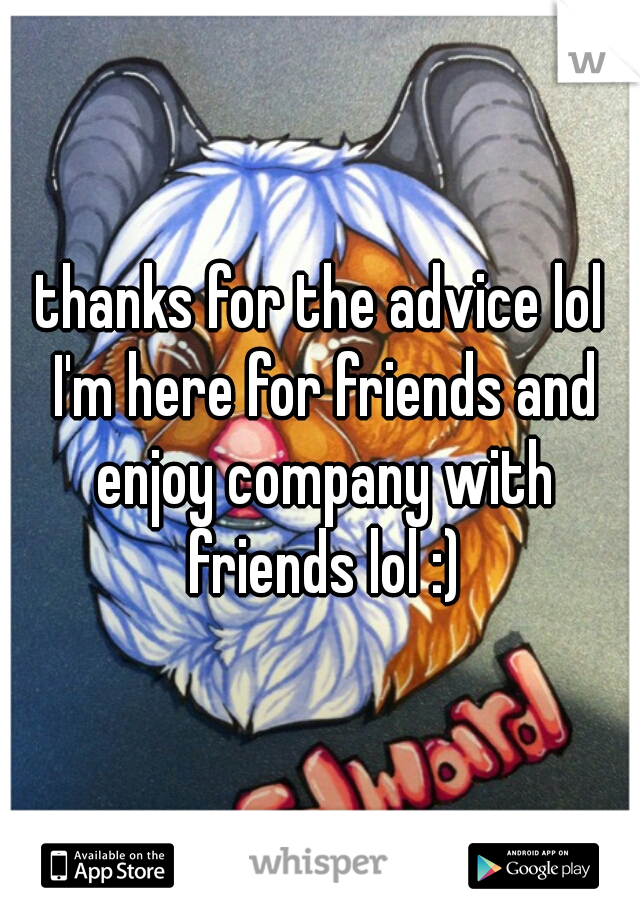 thanks for the advice lol I'm here for friends and enjoy company with friends lol :)