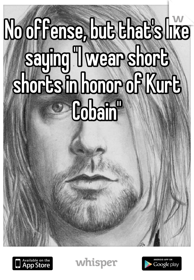 No offense, but that's like saying "I wear short shorts in honor of Kurt Cobain"