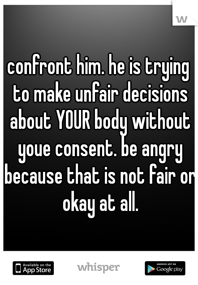 confront him. he is trying to make unfair decisions about YOUR body without youe consent. be angry because that is not fair or okay at all.