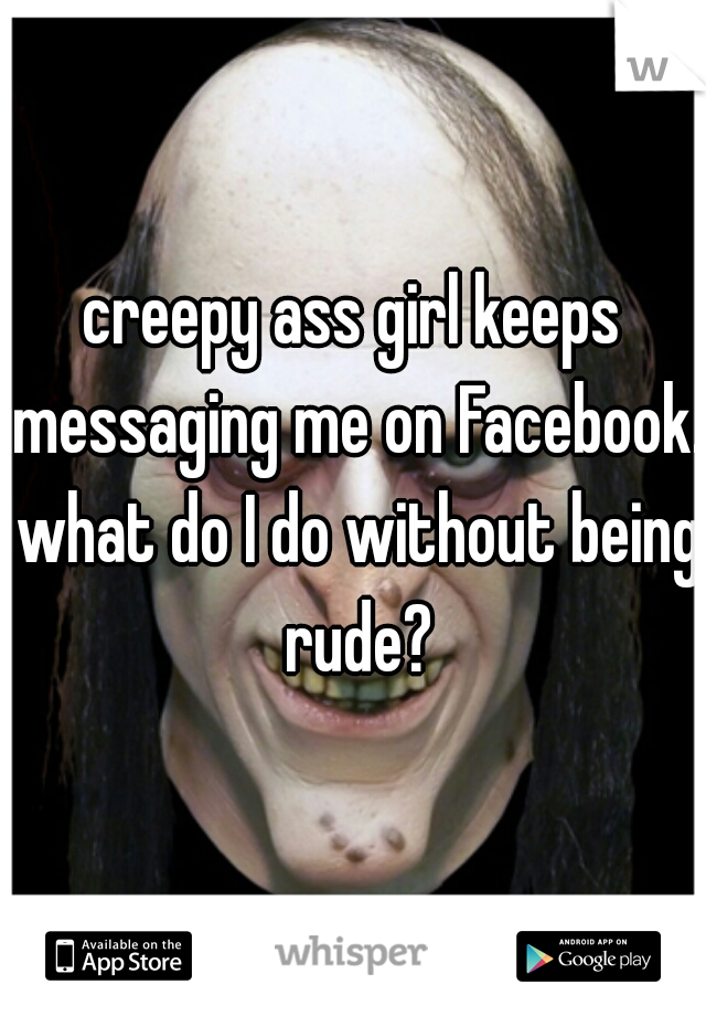 creepy ass girl keeps messaging me on Facebook. what do I do without being rude?