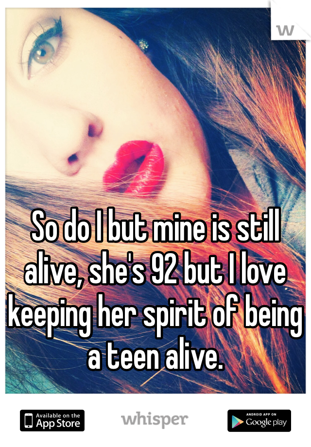So do I but mine is still alive, she's 92 but I love keeping her spirit of being a teen alive. 