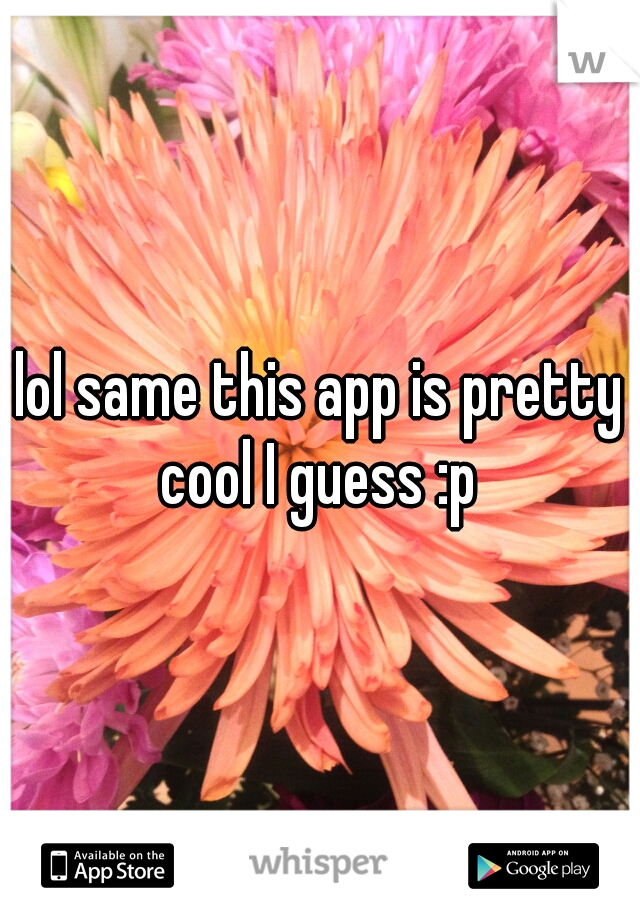 lol same this app is pretty cool I guess :p 