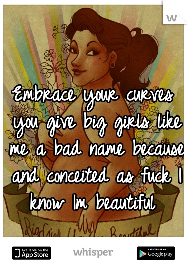 Embrace your curves you give big girls like me a bad name because and conceited as fuck I know Im beautiful 