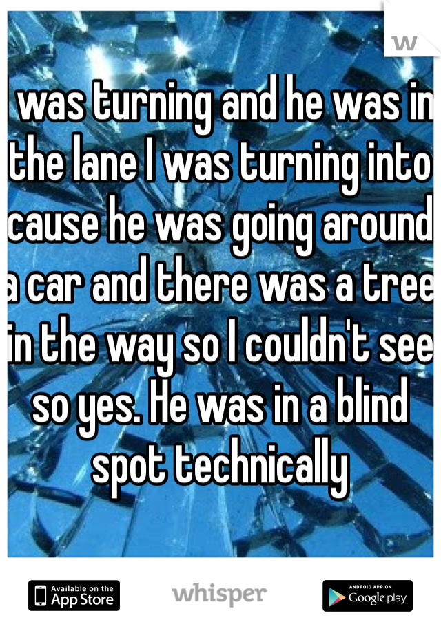 I was turning and he was in the lane I was turning into cause he was going around a car and there was a tree in the way so I couldn't see so yes. He was in a blind spot technically 