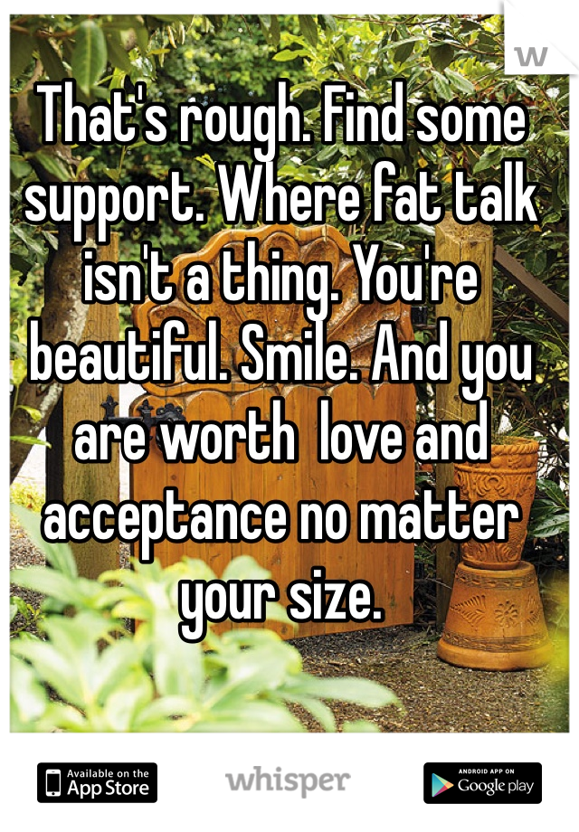 That's rough. Find some support. Where fat talk isn't a thing. You're beautiful. Smile. And you are worth  love and acceptance no matter your size. 