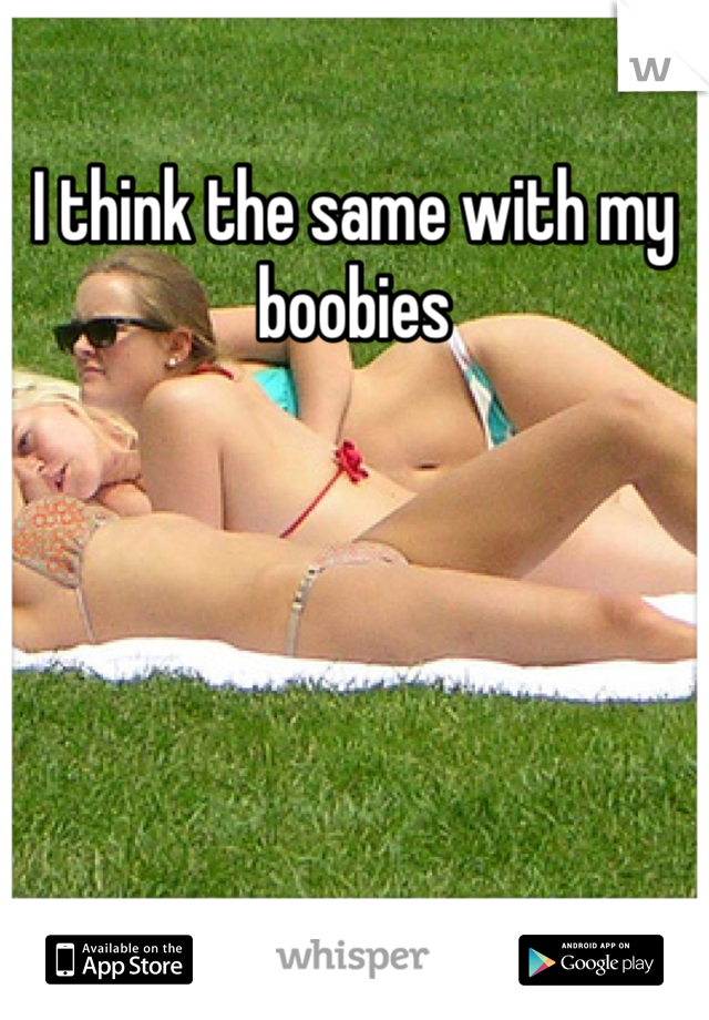 I think the same with my boobies 