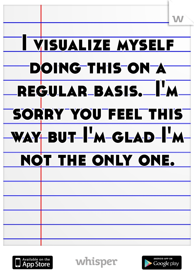 I visualize myself doing this on a regular basis.  I'm sorry you feel this way but I'm glad I'm not the only one.