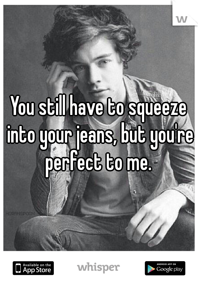 You still have to squeeze into your jeans, but you're perfect to me. 