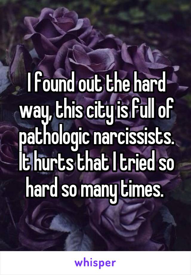 I found out the hard way, this city is full of pathologic narcissists. It hurts that I tried so hard so many times. 