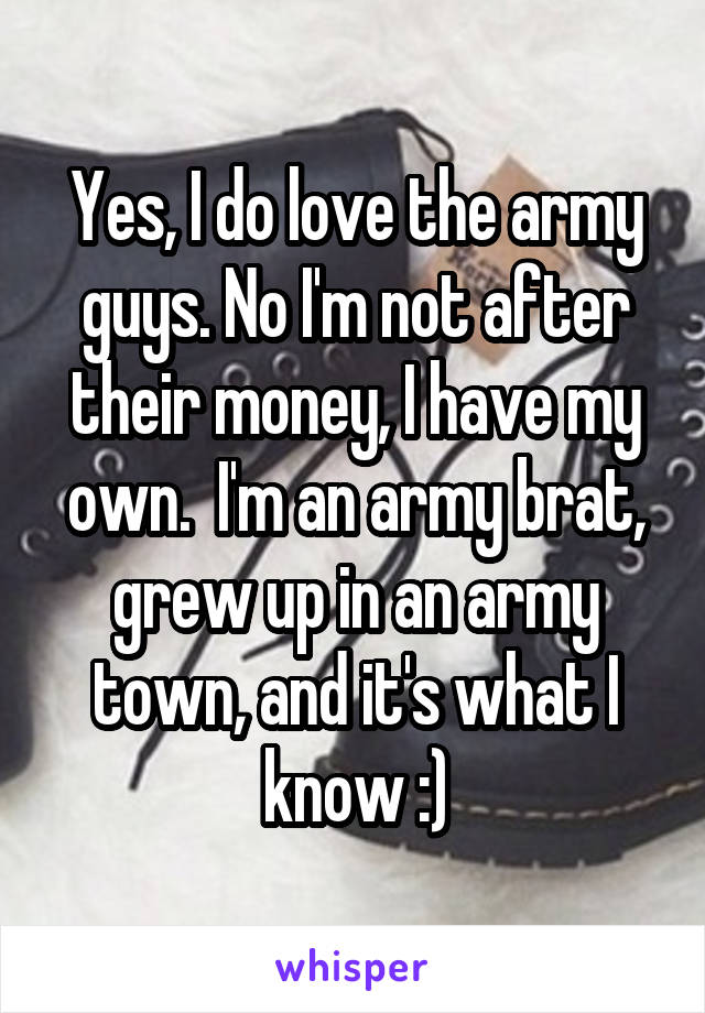 Yes, I do love the army guys. No I'm not after their money, I have my own.  I'm an army brat, grew up in an army town, and it's what I know :)