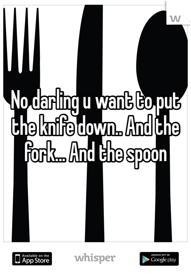 No darling u want to put the knife down.. And the fork... And the spoon