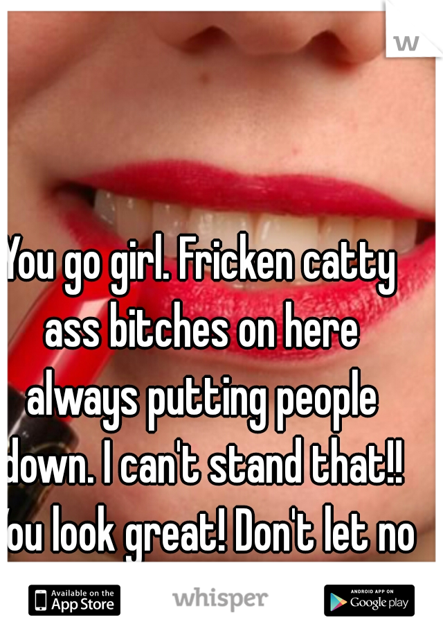 You go girl. Fricken catty ass bitches on here always putting people down. I can't stand that!! You look great! Don't let no one tell you different!