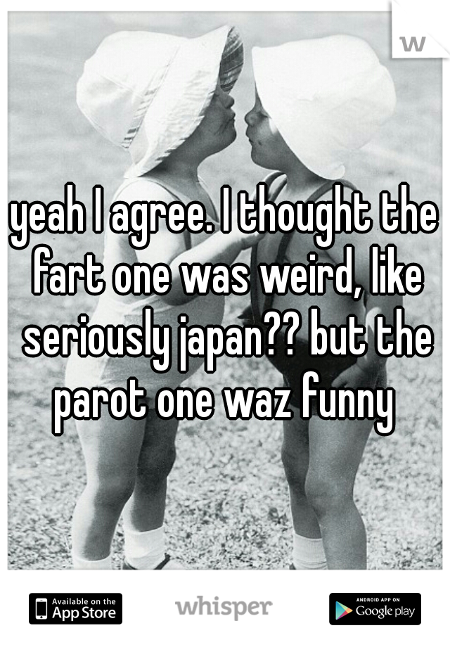 yeah I agree. I thought the fart one was weird, like seriously japan?? but the parot one waz funny 