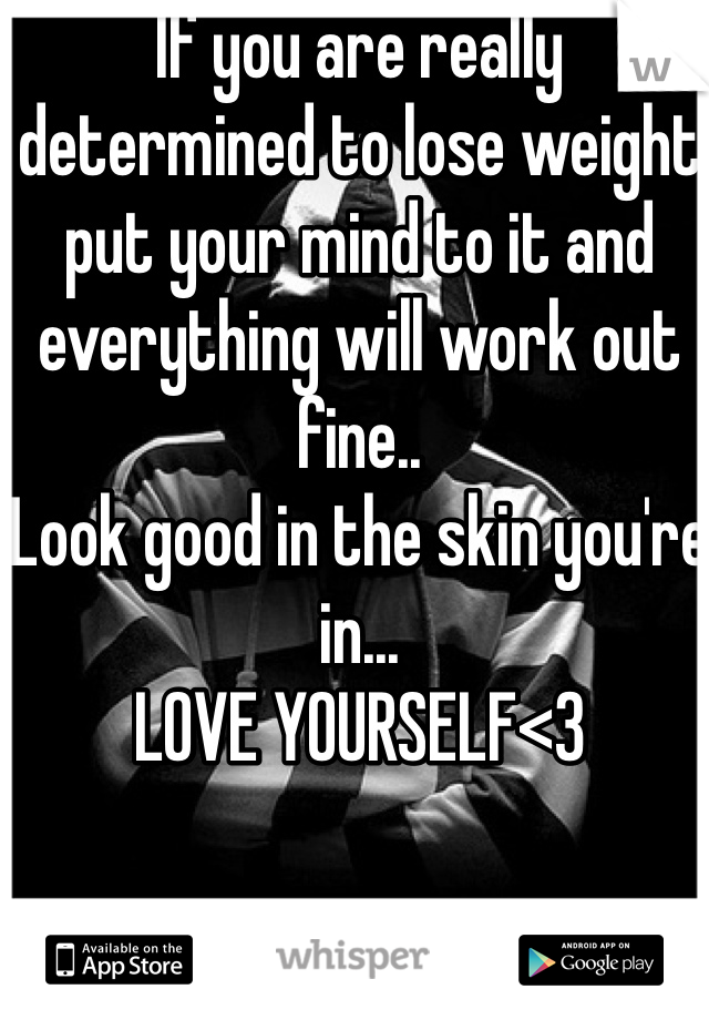 If you are really determined to lose weight put your mind to it and everything will work out fine..
Look good in the skin you're in...
LOVE YOURSELF<3