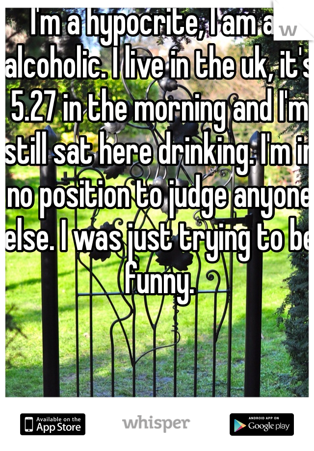 I'm a hypocrite, I am an alcoholic. I live in the uk, it's 5.27 in the morning and I'm still sat here drinking. I'm in no position to judge anyone else. I was just trying to be funny.