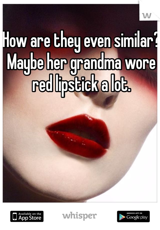 How are they even similar? Maybe her grandma wore red lipstick a lot. 