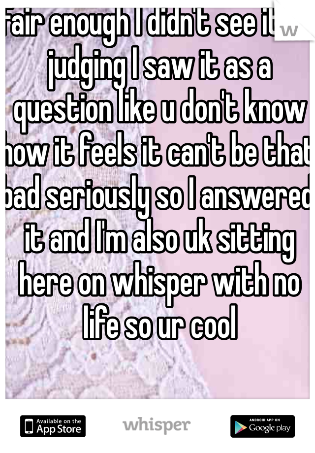 Fair enough I didn't see it as judging I saw it as a question like u don't know how it feels it can't be that bad seriously so I answered it and I'm also uk sitting here on whisper with no life so ur cool 