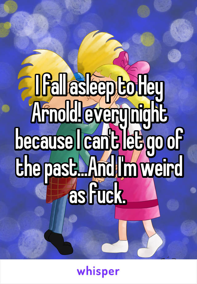 I fall asleep to Hey Arnold! every night because I can't let go of the past...And I'm weird as fuck. 