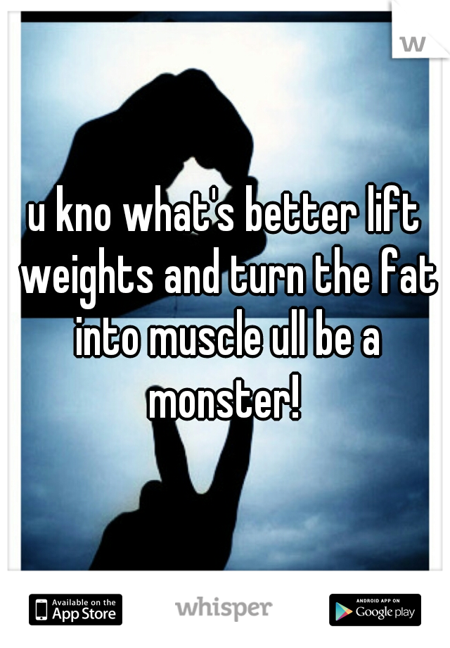 u kno what's better lift weights and turn the fat into muscle ull be a monster! 