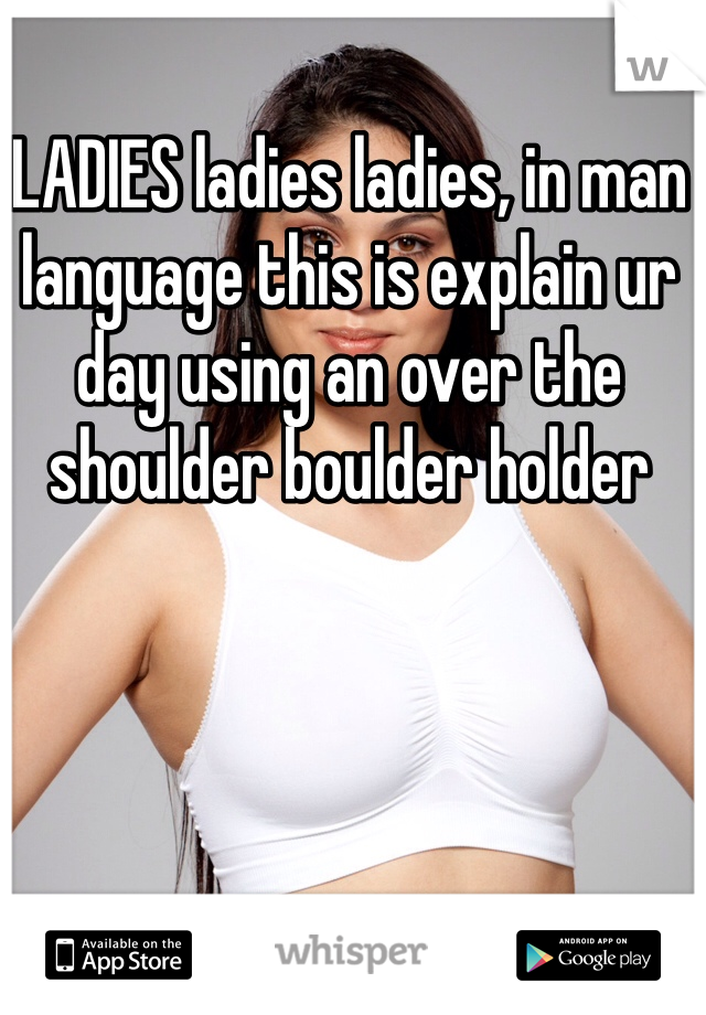 LADIES ladies ladies, in man language this is explain ur day using an over the shoulder boulder holder