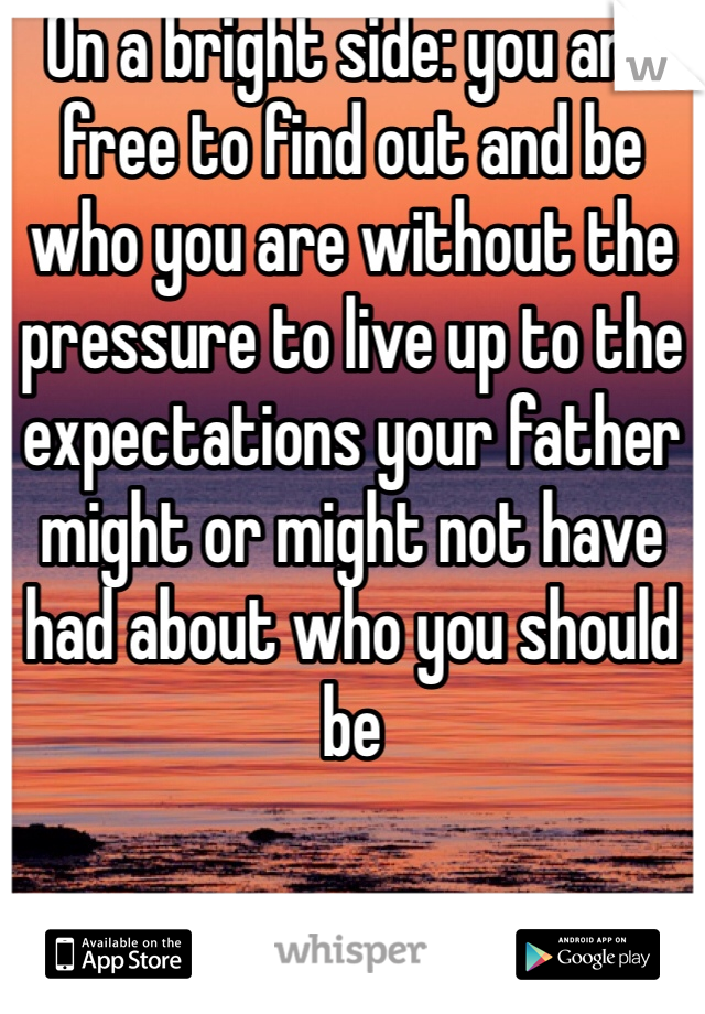On a bright side: you are free to find out and be who you are without the pressure to live up to the expectations your father might or might not have had about who you should be