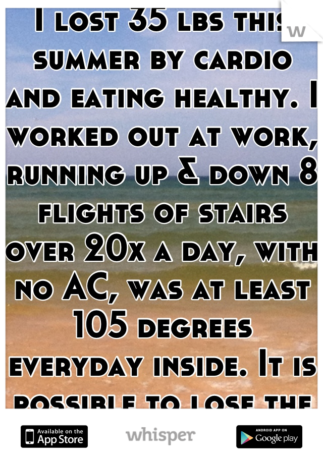 I lost 35 lbs this summer by cardio and eating healthy. I worked out at work, running up & down 8 flights of stairs over 20x a day, with no AC, was at least 105 degrees everyday inside. It is possible to lose the weight!