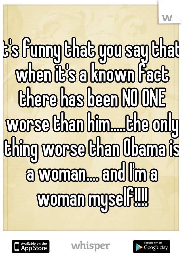 It's funny that you say that when it's a known fact there has been NO ONE worse than him.....the only thing worse than Obama is a woman.... and I'm a woman myself!!!!