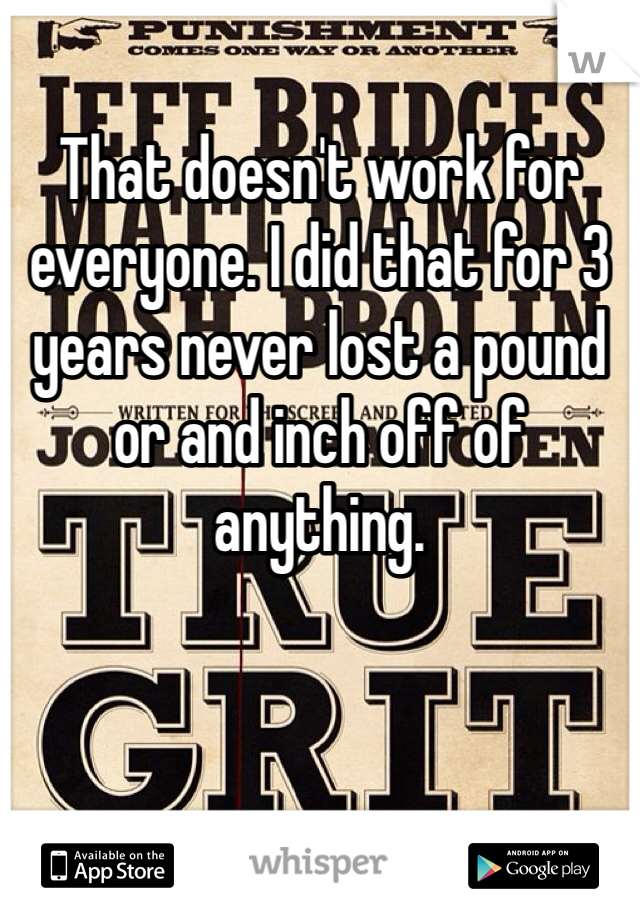 That doesn't work for everyone. I did that for 3 years never lost a pound or and inch off of anything. 