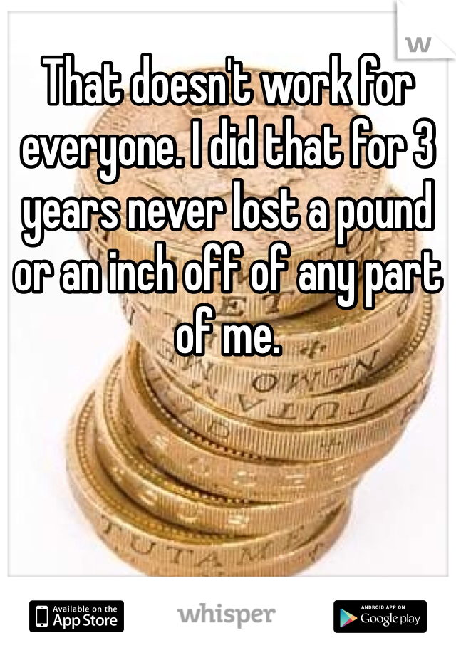 That doesn't work for everyone. I did that for 3 years never lost a pound or an inch off of any part of me. 