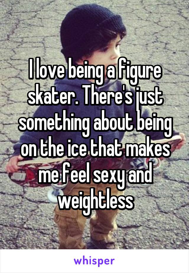 I love being a figure skater. There's just something about being on the ice that makes me feel sexy and weightless