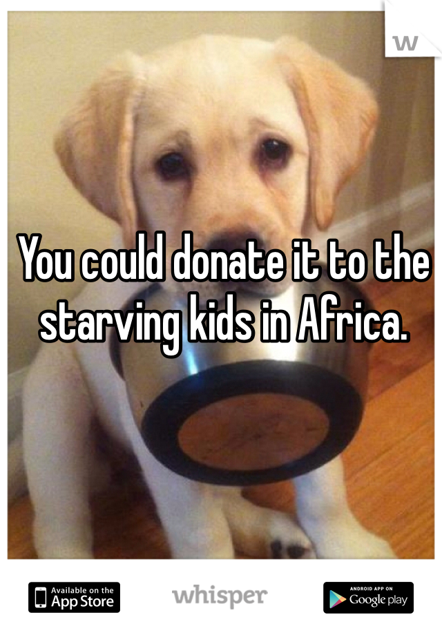 You could donate it to the starving kids in Africa. 