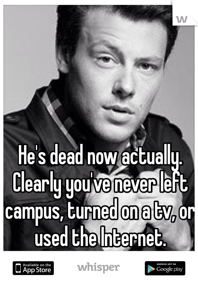 He's dead now actually. Clearly you've never left campus, turned on a tv, or used the Internet. 