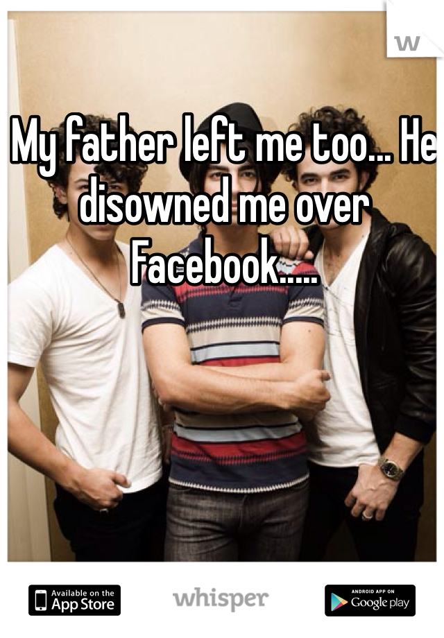 My father left me too... He disowned me over Facebook..... 