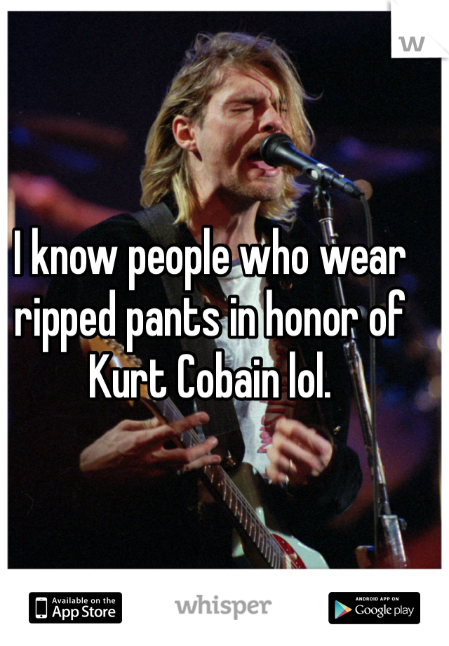 I know people who wear ripped pants in honor of Kurt Cobain lol. 