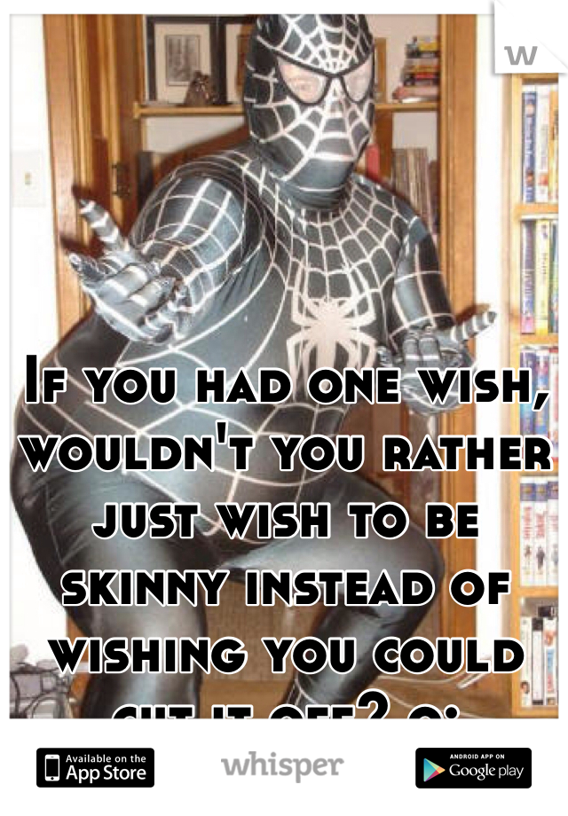 If you had one wish, wouldn't you rather just wish to be skinny instead of wishing you could cut it off? o: