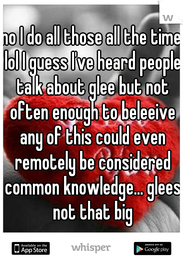 no I do all those all the time lol I guess I've heard people talk about glee but not often enough to beleeive any of this could even remotely be considered common knowledge... glees not that big