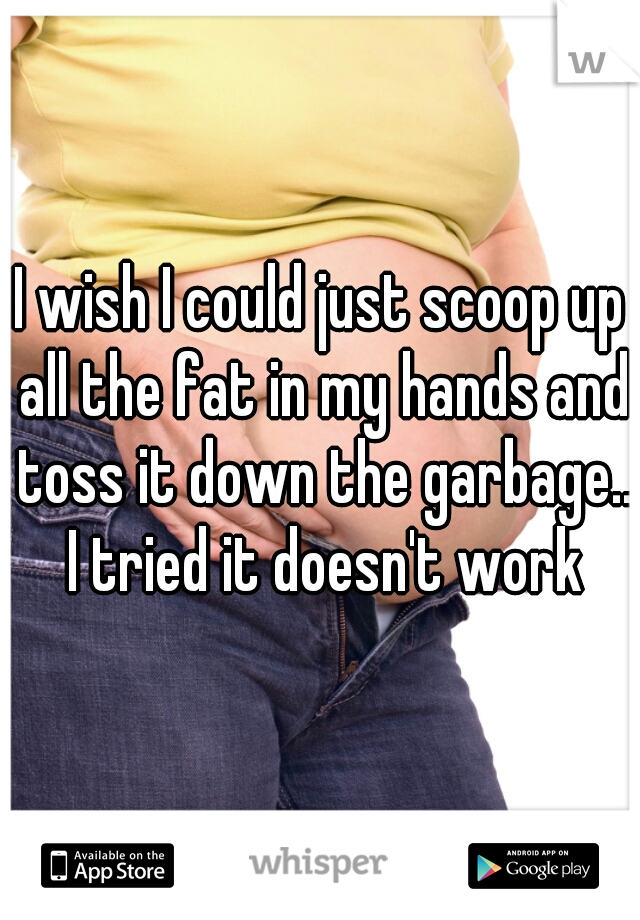 I wish I could just scoop up all the fat in my hands and toss it down the garbage.. I tried it doesn't work