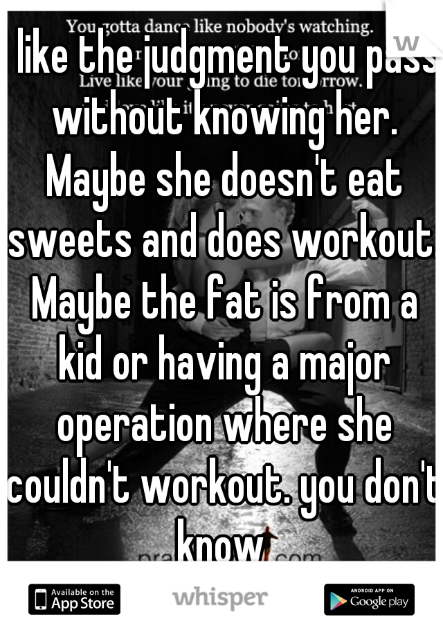 I like the judgment you pass without knowing her. Maybe she doesn't eat sweets and does workout. Maybe the fat is from a kid or having a major operation where she couldn't workout. you don't know 