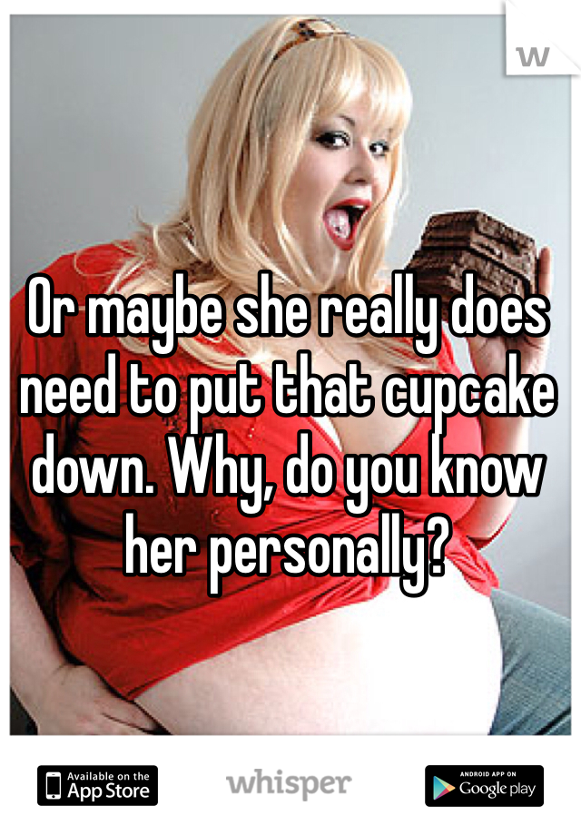 Or maybe she really does need to put that cupcake down. Why, do you know her personally?