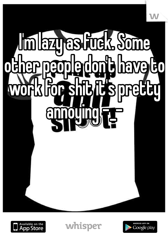 I'm lazy as fuck. Some other people don't have to work for shit it's pretty annoying -_-