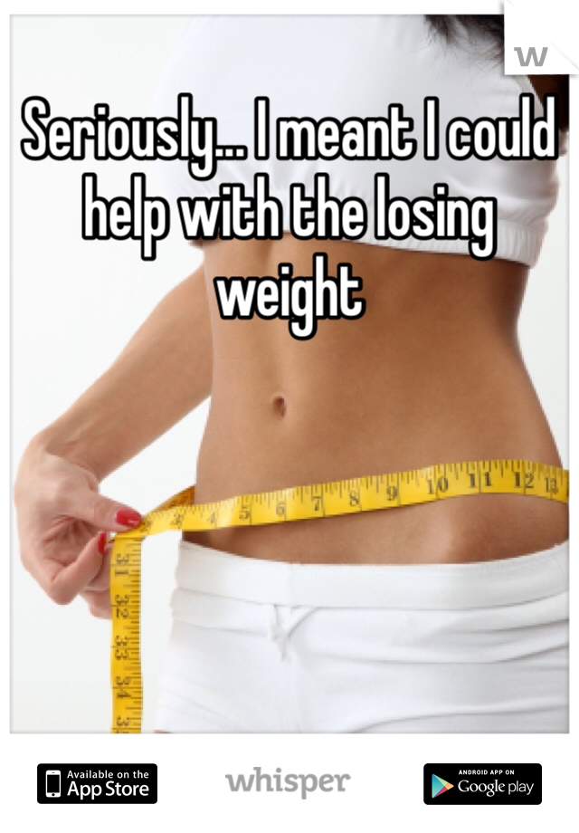 Seriously... I meant I could help with the losing weight