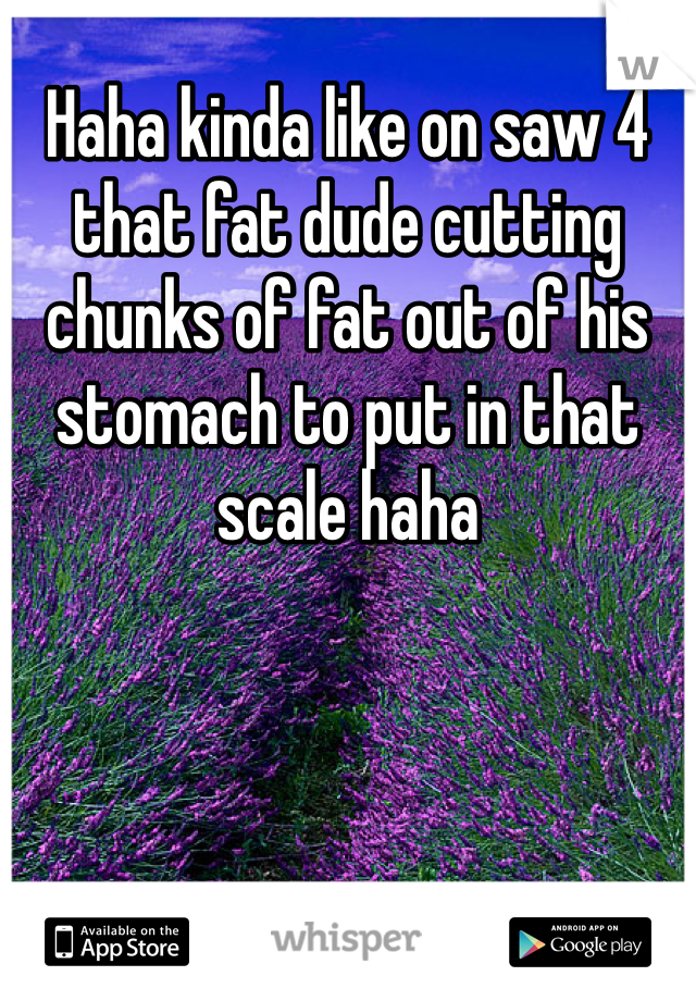 Haha kinda like on saw 4 that fat dude cutting chunks of fat out of his stomach to put in that scale haha