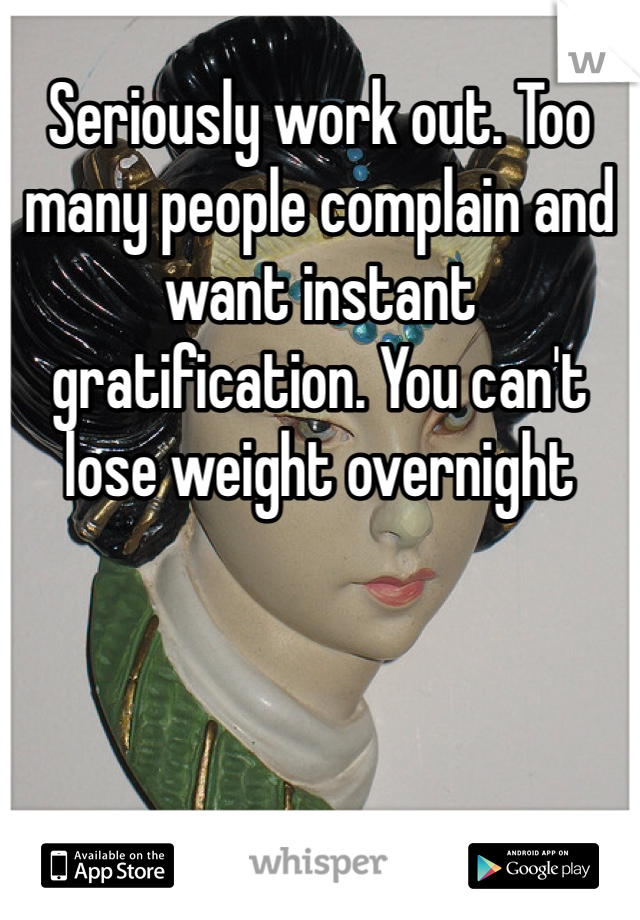 Seriously work out. Too many people complain and want instant gratification. You can't lose weight overnight 