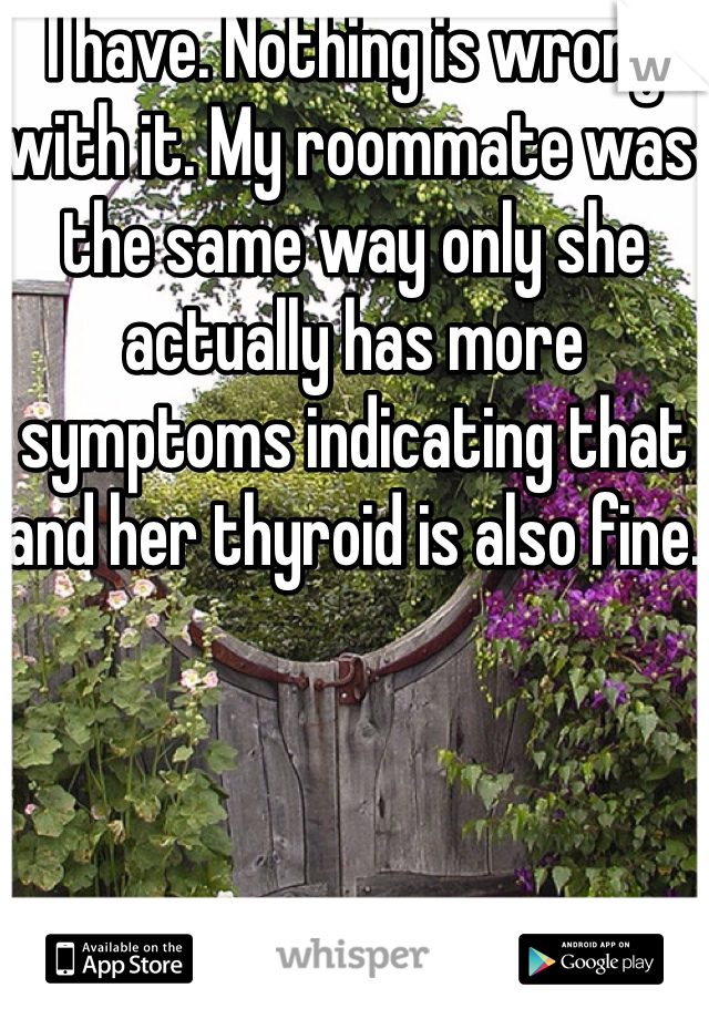 I have. Nothing is wrong with it. My roommate was the same way only she actually has more symptoms indicating that and her thyroid is also fine.