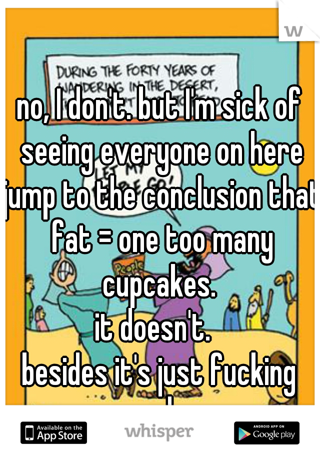 no, I don't. but I'm sick of seeing everyone on here jump to the conclusion that fat = one too many cupcakes. 
it doesn't.  
besides it's just fucking rude.