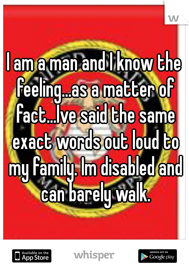 I am a man and I know the feeling...as a matter of fact...Ive said the same exact words out loud to my family. Im disabled and can barely walk.