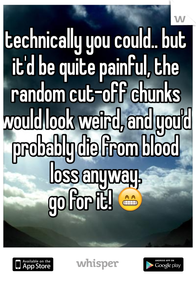 technically you could.. but it'd be quite painful, the random cut-off chunks would look weird, and you'd probably die from blood loss anyway.
go for it! 😁