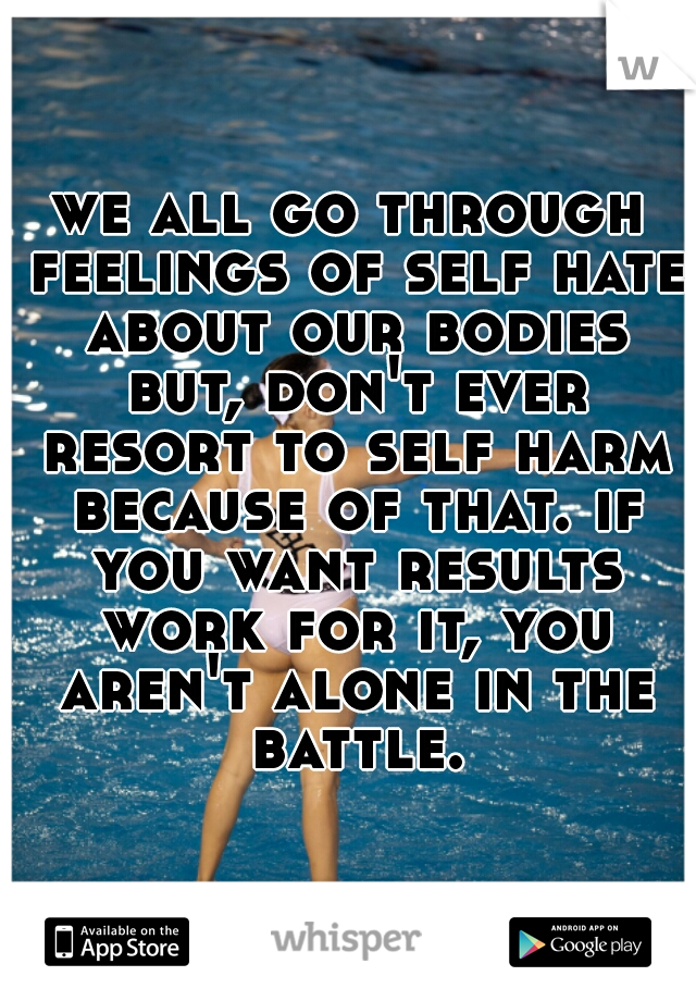 we all go through feelings of self hate about our bodies but, don't ever resort to self harm because of that. if you want results work for it, you aren't alone in the battle.