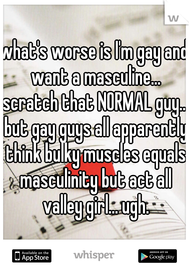 what's worse is I'm gay and want a masculine... scratch that NORMAL guy... but gay guys all apparently think bulky muscles equals masculinity but act all valley girl... ugh.