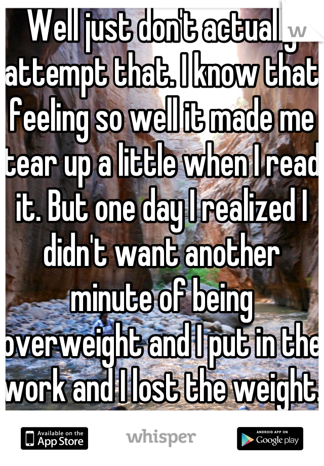 Well just don't actually attempt that. I know that feeling so well it made me tear up a little when I read it. But one day I realized I didn't want another minute of being overweight and I put in the work and I lost the weight. You can do it. 